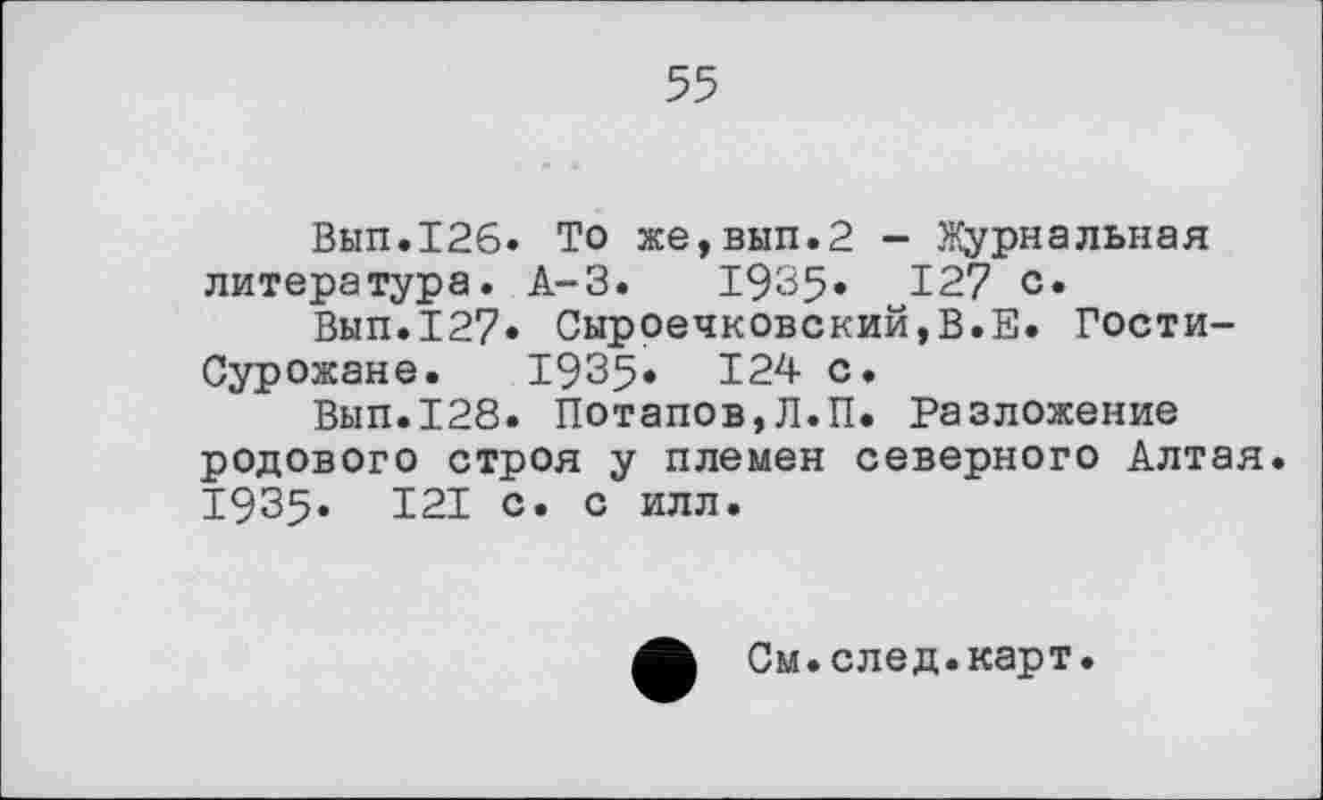 ﻿55
Вып.126. То же,вып.2 - Журнальная литература. А-3.	1935» 127 с»
Вып.127. Сыроечковский,В.Е. Гости-Сурожане. 19З5. 124 с.
Вып.128. Потапов,Л.П. Разложение родового строя у племен северного Алтая. І9З5. 121 с. с илл.
См.след.карт.